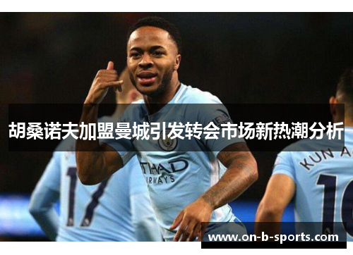 胡桑诺夫加盟曼城引发转会市场新热潮分析