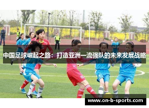 中国足球崛起之路:打造亚洲一流强队的未来发展战略 中国足球崛起之路:打造亚洲一流强队的未来发展战略