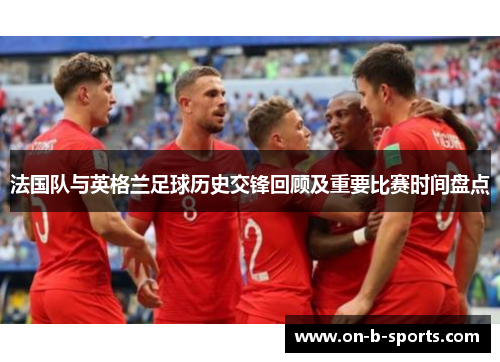 法国队与英格兰足球历史交锋回顾及重要比赛时间盘点 法国队与英格兰足球历史交锋回顾及重要比赛时间盘点