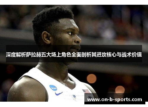 深度解析萨拉赫五大场上角色全面剖析其进攻核心与战术价值 深度解析萨拉赫五大场上角色全面剖析其进攻核心与战术价值