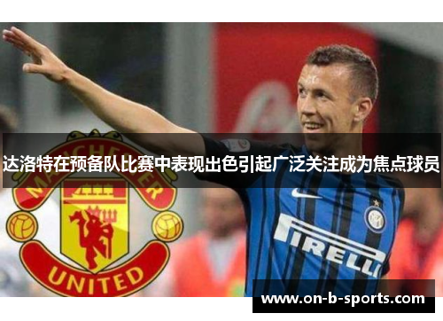 达洛特在预备队比赛中表现出色引起广泛关注成为焦点球员