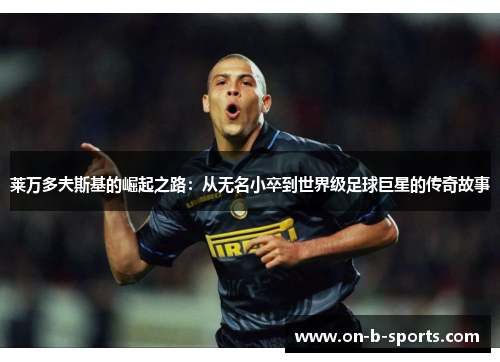 莱万多夫斯基的崛起之路：从无名小卒到世界级足球巨星的传奇故事