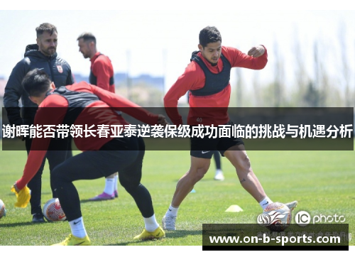 谢晖能否带领长春亚泰逆袭保级成功面临的挑战与机遇分析