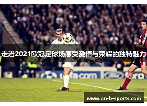 走进2021欧冠足球场感受激情与荣耀的独特魅力