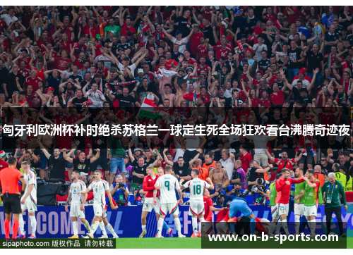 匈牙利欧洲杯补时绝杀苏格兰一球定生死全场狂欢看台沸腾奇迹夜