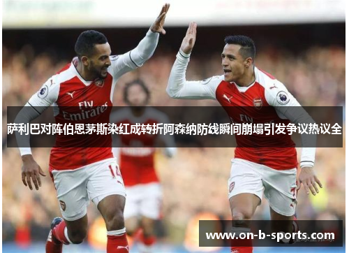 萨利巴对阵伯恩茅斯染红成转折阿森纳防线瞬间崩塌引发争议热议全